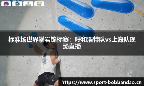 标准场世界攀岩锦标赛：呼和浩特队vs上海队现场直播