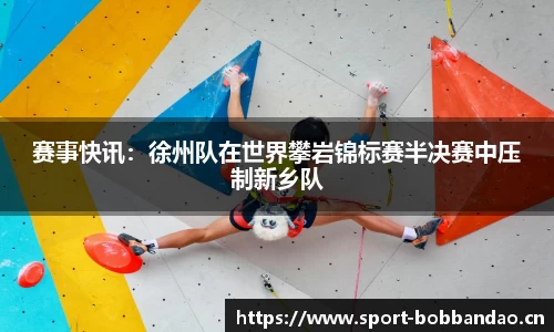 赛事快讯：徐州队在世界攀岩锦标赛半决赛中压制新乡队